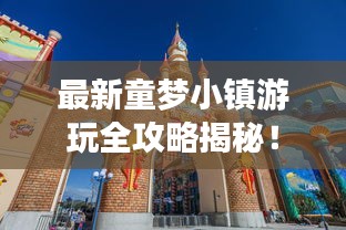 最新童梦小镇游玩全攻略揭秘！