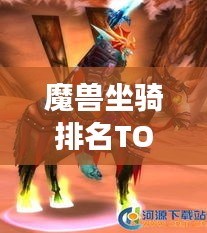 魔兽坐骑排名TOP榜，揭秘十大最长霸气坐骑榜单！