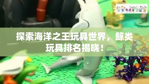 探索海洋之王玩具世界，鲸类玩具排名揭晓！