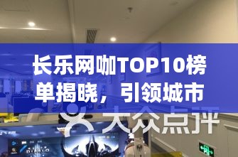 长乐网咖TOP10榜单揭晓，引领城市电竞新潮流