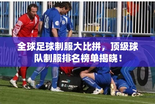 全球足球制服大比拼，顶级球队制服排名榜单揭晓！