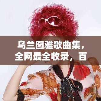 乌兰图雅歌曲集，全网最全收录，百度独家呈现！