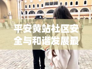 平安黄站社区安全与和谐发展最新动态新闻头条