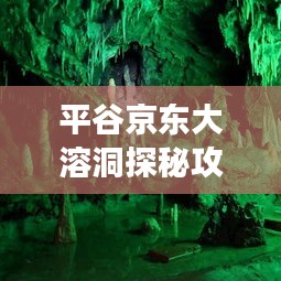 平谷京东大溶洞探秘攻略，最新游玩指南