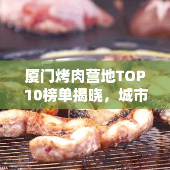 厦门烤肉营地TOP10榜单揭晓，城市烧烤魅力大赏！