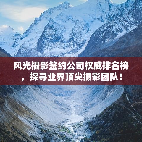 风光摄影签约公司权威排名榜，探寻业界顶尖摄影团队！