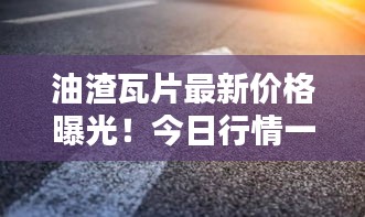 油渣瓦片最新价格曝光！今日行情一网打尽