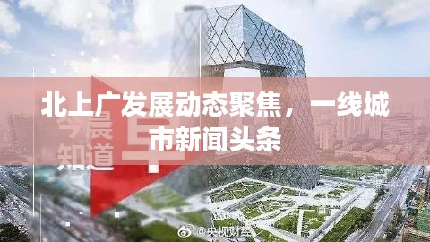 北上广发展动态聚焦，一线城市新闻头条