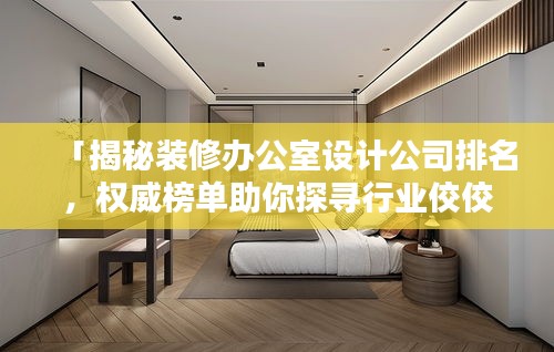 「揭秘装修办公室设计公司排名，权威榜单助你探寻行业佼佼者」