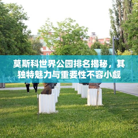 莫斯科世界公园排名揭秘，其独特魅力与重要性不容小觑