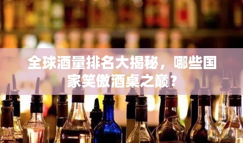 全球酒量排名大揭秘，哪些国家笑傲酒桌之巅？