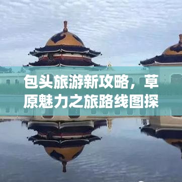 包头旅游新攻略，草原魅力之旅路线图探索