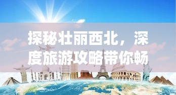探秘壮丽西北，深度旅游攻略带你畅游神秘之旅