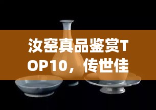 汝窑真品鉴赏TOP10，传世佳作欣赏与解读