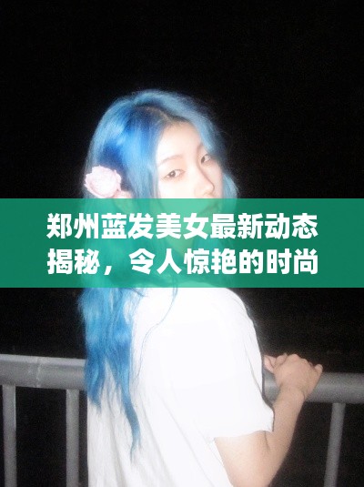 郑州蓝发美女最新动态揭秘，令人惊艳的时尚潮流资讯！