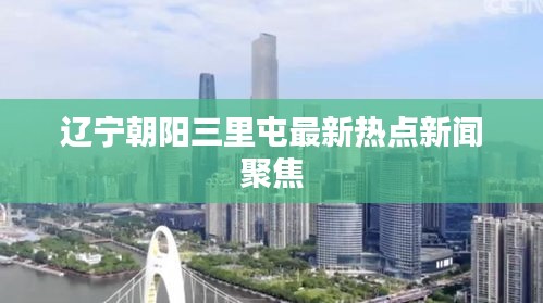辽宁朝阳三里屯最新热点新闻聚焦