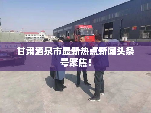 甘肃酒泉市最新热点新闻头条号聚焦！