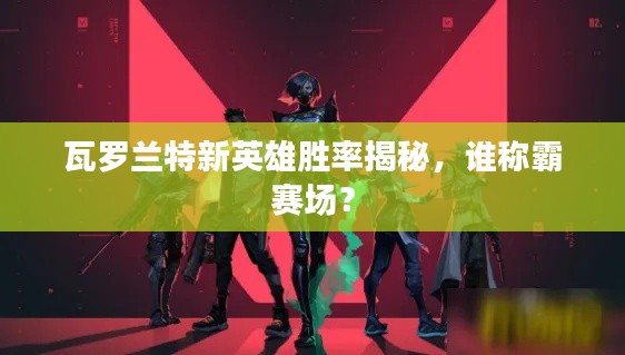 瓦罗兰特新英雄胜率揭秘，谁称霸赛场？