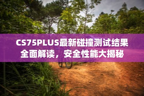 CS75PLUS最新碰撞测试结果全面解读，安全性能大揭秘