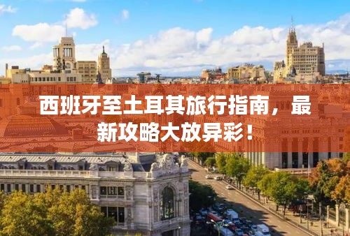 西班牙至土耳其旅行指南，最新攻略大放异彩！
