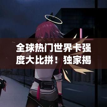 全球热门世界卡强度大比拼！独家揭秘最新排名榜单