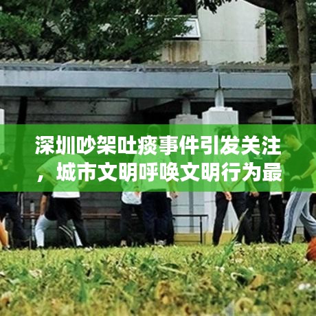 深圳吵架吐痰事件引发关注，城市文明呼唤文明行为最新报道视频