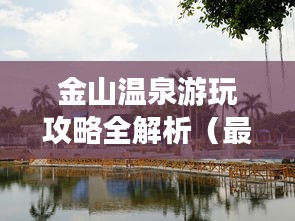 金山温泉游玩攻略全解析（最新版）